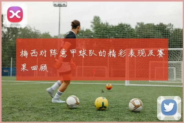 梅西对阵意甲球队的精彩表现及赛果回顾