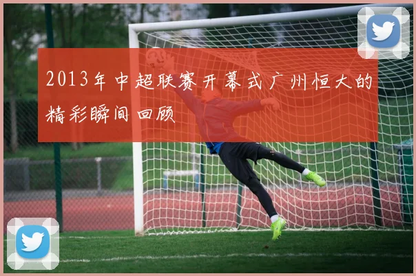 2013年中超联赛开幕式广州恒大的精彩瞬间回顾