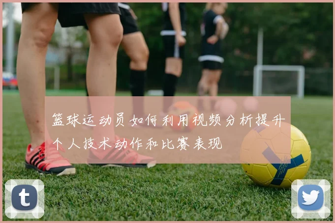 篮球运动员如何利用视频分析提升个人技术动作和比赛表现